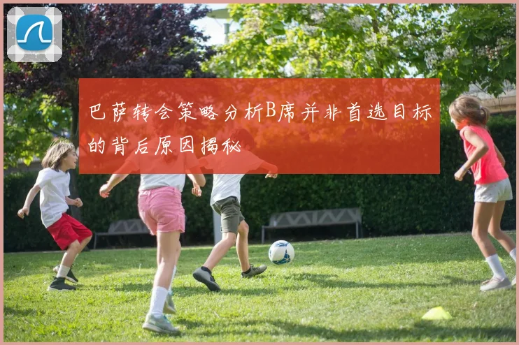 巴萨转会策略分析B席并非首选目标的背后原因揭秘
