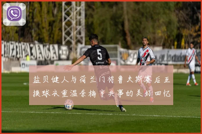 盐贝健人与荷兰门将鲁夫斯赛后互换球衣重温奈梅亨共事的美好回忆