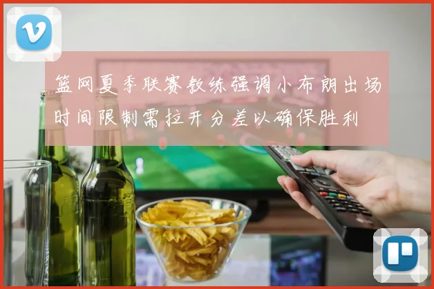 篮网夏季联赛教练强调小布朗出场时间限制需拉开分差以确保胜利