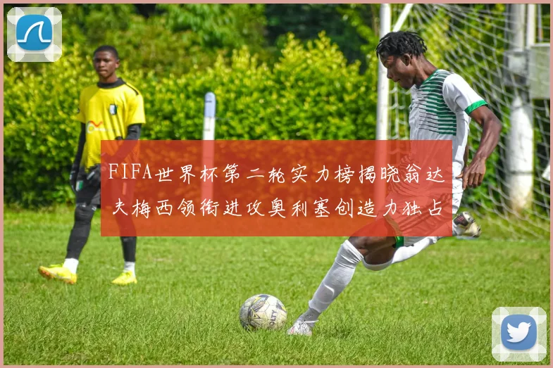 FIFA世界杯第二轮实力榜揭晓翁达夫梅西领衔进攻奥利塞创造力独占鳌头