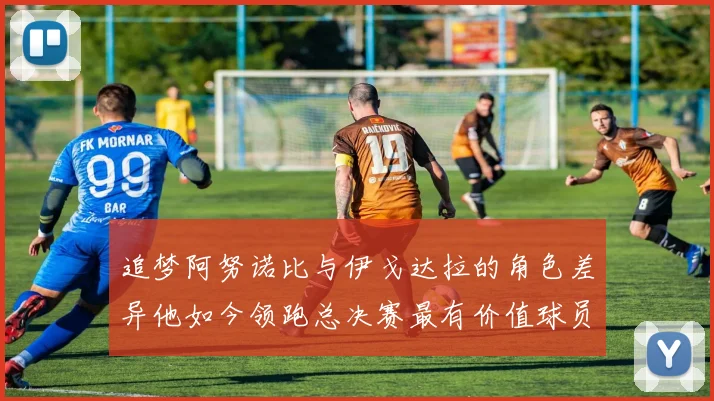 追梦阿努诺比与伊戈达拉的角色差异他如今领跑总决赛最有价值球员