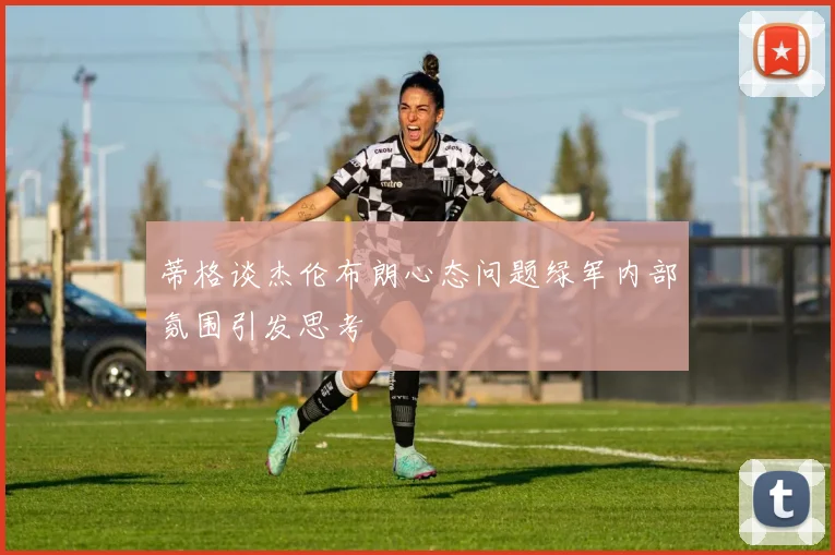 蒂格谈杰伦布朗心态问题绿军内部氛围引发思考