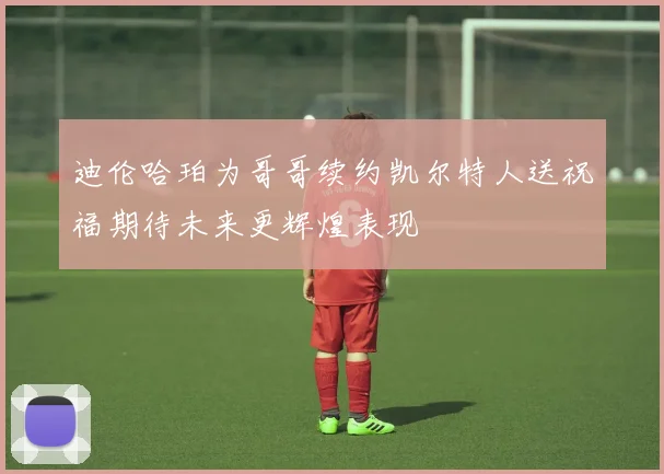 迪伦哈珀为哥哥续约凯尔特人送祝福期待未来更辉煌表现