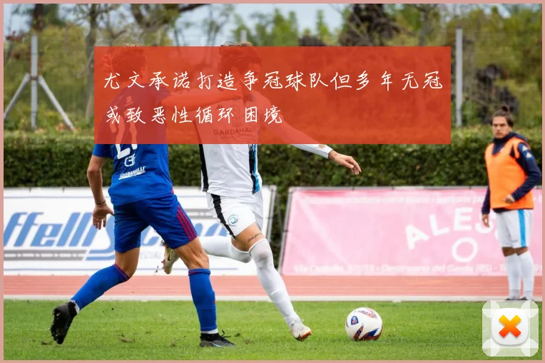 尤文承诺打造争冠球队但多年无冠或致恶性循环困境
