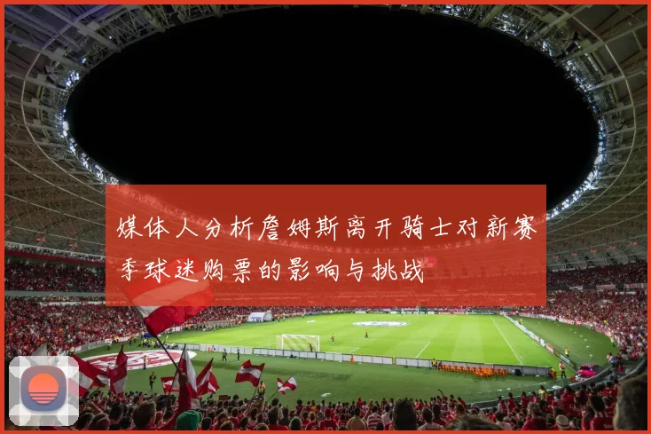 媒体人分析詹姆斯离开骑士对新赛季球迷购票的影响与挑战
