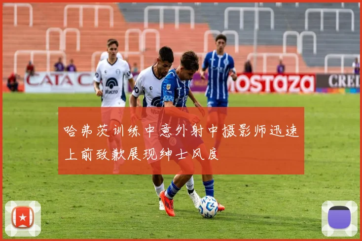 哈弗茨训练中意外射中摄影师迅速上前致歉展现绅士风度
