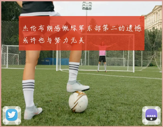 杰伦布朗感慨绿军东部第二的遗憾或许也与努力无关