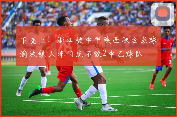 下克上！浙江被中甲陕西联合点球淘汰铁人津门虎不敌2中乙球队
