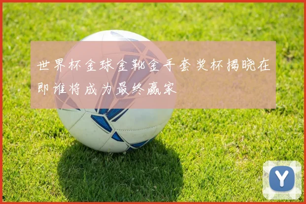 世界杯金球金靴金手套奖杯揭晓在即谁将成为最终赢家