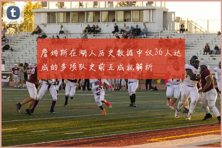 詹姆斯在湖人历史数据中仅36人达成的多项队史前五成就解析