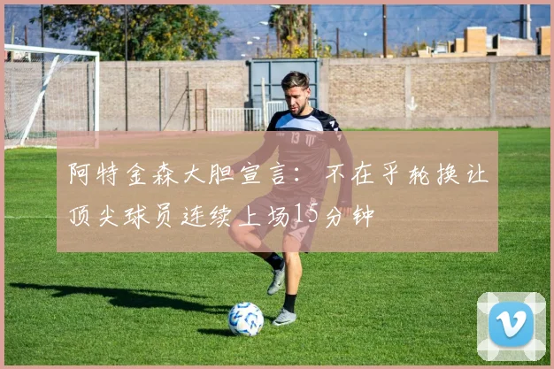 阿特金森大胆宣言：不在乎轮换让顶尖球员连续上场15分钟