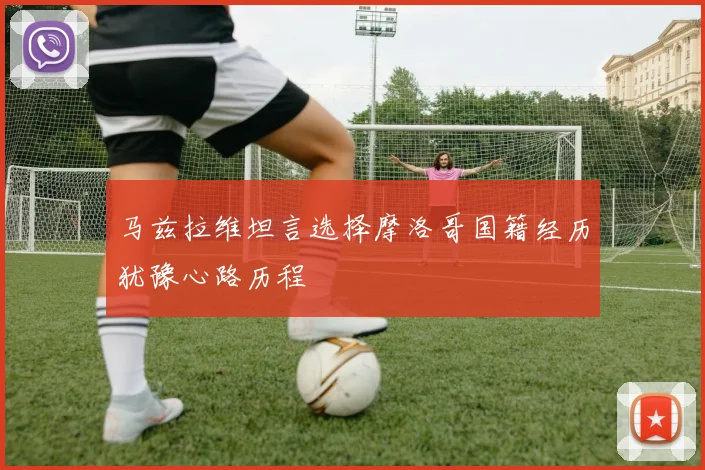 马兹拉维坦言选择摩洛哥国籍经历犹豫心路历程
